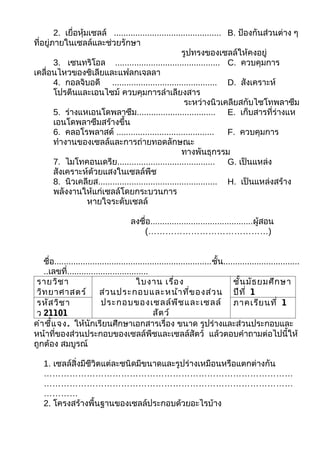 2. เยื่อหุ้มเซลล์ ............................................. B. ป้องกันส่วนต่าง ๆ
ที่อยู่ภายในเซลล์และช่วยรักษา
                                                       รูปทรงของเซลล์ให้คงอยู่
        3. เซนทริโอล ............................................ C. ควบคุมการ
เคลื่อนไหวของซิเลียและแฟลกเจลลา
        4. กอลจิบอดี ............................................ D. สังเคราะห์
        โปรตีนและเอนไซม์ ควบคุมการลำาเลียงสาร
                                                        ระหว่างนิวเคลียสกับไซโทพลาซึม
        5. ร่างแหเอนโดพลาซึม................................. E. เก็บสารที่ร่างแห
        เอนโดพลาซึมสร้างขึ้น
        6. คลอโรพลาสต์ .........................................        F. ควบคุมการ
        ทำางานของเซลล์และการถ่ายทอดลักษณะ
                                                       ทางพันธุกรรม
        7. ไมโทคอนเดรีย......................................... G. เป็นแหล่ง
        สังเคราะห์ด้วยแสงในเซลล์พืช
        8. นิวเคลียส.................................................. H. เป็นแหล่งสร้าง
        พลังงานให้แก่เซลล์โดยกระบวนการ
                    หายใจระดับเซลล์

                                       ลงชื่อ...........................................ผูสอน
                                                                                          ้
                                          (……………………………………)


   ชื่อ..................................................................ชั้น................................
   ..เลขที่..................................
 รายวิช า                                ใบงาน เรื่อ ง                           ชั้น มัธ ยมศึก ษา
 วิท ยาศาสตร์             ส่ว นประกอบและหน้า ที่ข องส่ว น ปีท ี่ 1
 รหัส วิช า                ประกอบของเซลล์พ ืช และเซลล์ ภาคเรีย นที่ 1
 ว 21101                                        สัต ว์
คำา ชี้แ จง. ให้นักเรียนศึกษาเอกสารเรื่อง ขนาด รูปร่างและส่วนประกอบและ
หน้าที่ของส่วนประกอบของเซลล์พืชและเซลล์สัตว์ แล้วตอบคำาถามต่อไปนี้ให้
ถูกต้อง สมบูรณ์

   1. เซลล์สิ่งมีชีวิตแต่ละชนิดมีขนาดและรูปร่างเหมือนหรือแตกต่างกัน
   ……………………………………………………………………………
   ……………………………………………………………………………
   …………
   2. โครงสร้างพื้นฐานของเซลล์ประกอบด้วยอะไรบ้าง
 