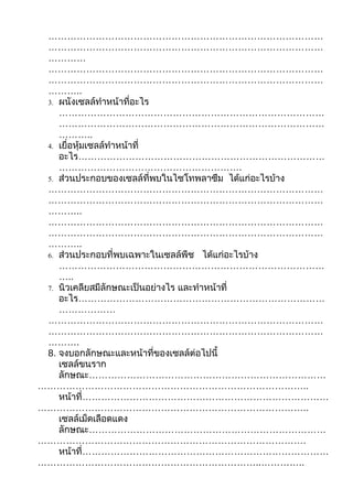 ……………………………………………………………………………
 ……………………………………………………………………………
 …………
 ……………………………………………………………………………
 ……………………………………………………………………………
 ………..
 3. ผนังเซลล์ทำาหน้าที่อะไร
    …………………………………………………………………………
    …………………………………………………………………………
    ………..
 4. เยื่อหุ้มเซลล์ทำาหน้าที่
    อะไร……………………………………………………………………
    ………………………………………………….
 5. ส่วนประกอบของเซลล์ที่พบในไซโทพลาซึม ได้แก่อะไรบ้าง
 ……………………………………………………………………………
 ……………………………………………………………………………
 ………..
 ……………………………………………………………………………
 ……………………………………………………………………………
 ………..
 6. ส่วนประกอบที่พบเฉพาะในเซลล์พืช ได้แก่อะไรบ้าง
    …………………………………………………………………………
    …..
 7. นิวเคลียสมีลักษณะเป็นอย่างไร และทำาหน้าที่
    อะไร……………………………………………………………………
    ………………
 ……………………………………………………………………………
 ……………………………………………………………………………
 ……….
 8. จงบอกลักษณะและหน้าที่ของเซลล์ต่อไปนี้
    เซลล์ขนราก
    ลักษณะ…………………………………………………………………
…………………………………………………………………………..
    หน้าที่……………………………………………………………………
…………………………………………………………………………..
    เซลล์เม็ดเลือดแดง
    ลักษณะ…………………………………………………………………
………………………………………………………………………….
    หน้าที่……………………………………………………………………
……………………………………………………………..…………..
 