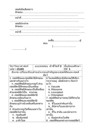 เซลล์เม็ดเลือดขาว
  ลักษณะ…………………………………………………………………
…………………………………………………………………………
  หน้าที่……………………………………………………………………
……………………………………………………..…………………..
  เซลล์ประสาท
  ลักษณะ…………………………………………………………………
………………………………………………………………..…………
  หน้าที่……………………………………………………………………
…………………………………………………………………………..

                                      ลงชื่อ......................................ผู้
                                สอน
                                           (……………………….
  …………….)




วิช าวิท ยาศาสตร์        แบบทดสอบ ตัว ชี้ว ัด ที่ 2 ชั้น มัธ ยมศึก ษา
รหัส ว 21101                                              ปีท ี่ 1
  สัง เกต เปรีย บเทีย บส่ว นประกอบสำา คัญ ของเซลล์พ ืช และเซลล์
                                  สัต ว์
1. เซลล์พืชและเซลล์สัตว์มีลักษณะ 6.ในเซลล์พืชจะมีเม็ดกลมรีสีเขียว
แตกต่างกันอย่างไร                    กระจายอยู่ เม็ดดังกล่าว เรียกว่า
  ก. เซลล์พืชมีลักษณะกลมรี ส่วน อะไร
เซลล์สัตว์มีลีกษณะเป็นเหลี่ยม            ก. Vacuole
  ข. เซลล์พืชมีลักษณะเป็นสี่เหลี่ยม      ข. Ribosome
ส่วนเซลล์สัตว์เป็น ทรงกลม                ค. Leucoplast
  ค. เซลล์พืชและเซลล์สัตว์มี             ง. Chloroplast
ลักษณะเหมือนกันมาก                   7. เซลล์พืชสามารถพบได้ที่ส่วนใด
  ง. เซลล์พืชและเซลล์สัตว์มี         ของพืช
ลักษณะรูปร่างนิวเคลียสที่แตกต่าง         ก. ที่ใบและลำาต้นเท่านั้น
กัน                                      ข. ที่ปลายใบและปลายราก
2. ส่วนประกอบใดที่พบเฉพาะใน          เท่านั้น
เซลล์สัตว์เท่านั้น                       ค. ที่ใบ ลำาต้น และปลายราก
   ก. กอลจิบอดี                      เท่านั้น
   ข. เยื่อหุ้มเซลล์                     ง. มีอยู่ทุกส่วนในพืช
   ค. แวคิวโอล                       8. เซลล์พืชแตกต่างจากเซลล์สัตว์
 