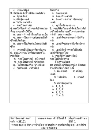 ง. เซนทริโอล                       ในข้อใด
3. ข้อใดต่อไปนี้ไม่มีในเซลล์สัตว์        ก. มีผนังเซลล์
    ก. นิวเคลียส                         ข. มีคลอโรพลาสต์
    ข. เยื่อหุ้มเซลล์                    ค. สังเคราะห์อาหารได้เองทุก
    ค. ไซโทพลาสซึม                     เซลล์
    ง. คลอโรพลาสต์                       ง. ถูกทั้งข้อ ก และ ข
4. เหตุใดจึงกล่าวว่าเซลล์เป็นหน่วย     9. เซลล์พืชกับเซลล์สัตว์เมื่อนำาไป
พื้นฐานของสิ่งมีชีวิต                  แช่ในนำ้ากลั่น เซลล์ใดจะแตกง่าย
    ก. เพราะทำาหน้าที่รองรับส่วนอื่น   กว่ากัน เพราะเหตุใด
    ข. เพราะเป็นหน่วยย่อยของสิ่งมี       ก. เซลล์พืชเพราะดูดนำ้าได้เร็ว
ชีวิตที่เล็กที่สุด                     กว่า
    ค. เพราะเป็นต้นกำาเนิดของสิ่งมี      ข. เซลล์พืชเพราะเยื่อหุ้มเปราะ
ชีวิต                                  กว่า
    ง. เพราะเป็นสิ่งแรกที่ถูกค้นพบ       ค. เซลล์สัตว์ เพราะไม่มีผนัง
5. ส่วนประกอบใดที่พบเฉพาะใน            เซลล์ที่มีเซลลูโลส
เซลล์พืช                                 ง. เซลล์สัตว์ เพราะไม่มี
     ก. คลอโรพลาสต์ ผนังเซลล์          คลอโรฟีลล์ทำาการ
     ข. คลอโรพลาสต์ นิวเคลียส                สังเคราะห์แสง
    ค. ไมโทคอนเดรีย นิวเคลียส          10. เซลล์สิ่งมีชีวิตทุกชนิด ต้องพบ
    ง. กอลจิบอดี แวคิวโอล              ส่วนประกอบใดต่อไปนี้
                                            1. ผนังเซลล์       2. เยื่อหุ้ม
                                       เซลล์
                                            3. ไรโบโซม         4. เซนทริ
                                       โอล
                                            5. สารพันธุกรรม
                                         ก. 1, 2, 3
                                         ข. 2, 3, 4
                                         ค. 2, 3, 5
                                         ง. 2, 4, 5




วิช าวิท ยาศาสตร์  แบบทดสอบ ตัว ชี้ว ัด ที่ 3 ชั้น มัธ ยมศึก ษา
รหัส ว 21101                                     ปีท ี่ 1
 ทดลองและอธิบ ายหน้า ที่ข องส่ว นประกอบที่ส ำา คัญ ของเซลล์พ ืช
                      และเซลล์ส ัต ว์
 