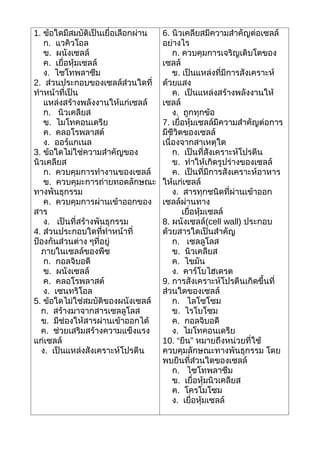 1. ข้อใดมีสมบัติเป็นเยื่อเลือกผ่าน   6. นิวเคลียสมีความสำาคัญต่อเซลล์
   ก. แวคิวโอล                       อย่างไร
   ข. ผนังเซลล์                          ก. ควบคุมการเจริญเติบโตของ
   ค. เยื่อหุ้มเซลล์                 เซลล์
   ง. ไซโทพลาซึม                         ข. เป็นแหล่งที่มีการสังเคราะห์
2. ส่วนประกอบของเซลล์ส่วนใดที่       ด้วยแสง
ทำาหน้าที่เป็น                           ค. เป็นแหล่งสร้างพลังงานให้
   แหล่งสร้างพลังงานให้แก่เซลล์      เซลล์
   ก. นิวเคลียส                          ง. ถูกทุกข้อ
   ข. ไมโทคอนเดรีย                   7. เยื่อหุ้มเซลล์มีความสำาคัญต่อการ
   ค. คลอโรพลาสต์                    มีชีวิตของเซลล์
   ง. ออร์แกเนล                      เนื่องจากสาเหตุใด
3. ข้อใดไม่ใช่ความสำาคัญของ              ก. เป็นที่สังเคราะห์โปรตีน
นิวเคลียส                                ข. ทำาให้เกิดรูปร่างของเซลล์
   ก. ควบคุมการทำางานของเซลล์            ค. เป็นที่มีการสังเคราะห์อาหาร
   ข. ควบคุมะการถ่ายทอดลักษณะ        ให้แก่เซลล์
ทางพันธุกรรม                             ง. สารทุกชนิดที่ผ่านเข้าออก
   ค. ควบคุมการผ่านเข้าออกของ        เซลล์ผ่านทาง
สาร                                         เยื่อหุ้มเซลล์
   ง. เป็นที่สร้างพันธุกรรม          8. ผนังเซลล์(cell wall) ประกอบ
4. ส่วนประกอบใดที่ทำาหน้าที่         ด้วยสารใดเป็นสำาคัญ
ป้องกันส่วนต่าง ๆที่อยู่                 ก. เซลลูโลส
  ภายในเซลล์ของพืช                       ข. นิวเคลียส
   ก. กอลจิบอดี                          ค. ไขมัน
   ข. ผนังเซลล์                          ง. คาร์โบไฮเดรต
   ค. คลอโรพลาสต์                    9. การสังเคราะห์โปรตีนเกิดขึ้นที่
   ง. เซนทริโอล                      ส่วนใดของเซลล์
5. ข้อใดไม่ใช่สมบัติของผนังเซลล์         ก. ไลโซโซม
  ก. สร้างมาจากสารเซลลูโลส               ข. ไรโบโซม
  ข. มีช่องให้สารผ่านเข้าออกได้          ค. กอลจิบอดี
  ค. ช่วยเสริมสร้างความแข็งแรง           ง. ไมโทคอนเดรีย
แก่เซลล์                             10. “ยีน” หมายถึงหน่วยที่ใช้
  ง. เป็นแหล่งสังเคราะห์โปรตีน       ควบคุมลักษณะทางพันธุกรรม โดย
                                     พบยีนที่ส่วนใดของเซลล์
                                         ก. ไซโทพลาซึม
                                         ข. เยื่อหุ้มนิวเคลียส
                                         ค. โครโมโซม
                                         ง. เยื่อหุ้มเซลล์
 