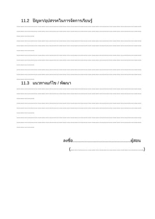 11.2 ปัญหา/อุปสรรคในการจัดการเรียนรู้
………………………………………………………………………………
………………………………………………………………………………
………….
………………………………………………………………………………
………………………………………………………………………………
………….
………………………………………………………………………………
………………………………………………………………………………
………….
………………………………………………………………………………
………………………………………………………………………………
………….
 11.3 แนวทางแก้ไข / พัฒนา
………………………………………………………………………………
………………………………………………………………………………
………….
………………………………………………………………………………
………………………………………………………………………………
………….
………………………………………………………………………………
………………………………………………………………………………
………….


              ลงชื่อ..................................................ผู้สอน

                  (……………………………………………..)
 