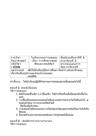 รายวิช า              ใบกิจ กรรมการทดลอง ชั้น มัธ ยมศึก ษาปีท ี่ 1
วิท ยาศาสตร์           เรื่อ ง การศึก ษาเซลล์ ภาคเรีย นที่ 1
รหัส วิช า                 พืช และเซลล์ส ัต ว์ ประกอบแผนการ
ว 21101                                        จัด การเรีย นรู้ท ี่
จุด ประสงค์ เพื่อให้นักเรียนรู้จักการศึกษา ค้นคว้า แสวงหาคำาตอบ
เกี่ยวกับเรื่องรูปร่างและส่วนประกอบของ
                  เซลล์พืช

คำา ชี้แ จง. ให้นักเรียนปฏิบัติกิจกรรมการทดลองตามขั้นตอนต่อไปนี้

ตอนที่ 1 เซลล์เ ยื่อ หอม
วิธ ีก ารทดลอง
        1. ตัดหัวหอมชิ้นเล็ก ๆ มาชิ้นหนึ่ง ใช้ปากคีบหรือเล็บมือลอกผิวชั้นใน
           ออก
        2. วางชิ้นเยื่อหอมลงบนแผ่นสไลด์และหยดสารละลายไอโอดีนลงไป ๒
           หยดแล้วค่อย ๆวางกระจกปิดสไลด์
            ปิดทับเยื่อหัวหอม
        3. วางแผ่นสไลด์ลงบนแท่นวางวัตถุของกล้องจุลทรรศน์ปรับภาพให้เห็น
           ชัดเจน
        4. สังเกตส่วนประกอบของเซลล์และวาดรูปเซลล์เยื่อหอม

ตอนที่ 2 เซลล์ส าหร่า ยหางกระรอก
วิธ ีก ารทดลอง
 