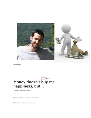 Ethan, The Marketing Pro.

    Reviews and Tips to help you in your MLM journey…




    Main menu
    Skip to content
•   Home
•   About Ethan
•   MLM Reviews
•   Network Marketing Tools
                                                 AUG   262012

    Money doesn’t buy me
    happiness, but…
    …neither does being poor.




    Happiness, like all emotion, is controlled


    by the focus of attention, not money.
 