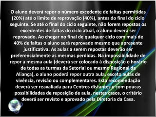 O aluno deverá repor o número excedente de faltas permitidas
 (20%) até o limite de reprovação (40%), antes do final do ciclo
seguinte. Se até o final do ciclo seguinte, não forem repostos os
      excedentes de faltas do ciclo atual, o aluno deverá ser
  reprovado. Ao chegar no final de qualquer ciclo com mais de
  40% de faltas o aluno será reprovado mesmo que apresente
        justificativa. As aulas a serem repostas deverão ser
 preferencialmente as mesmas perdidas. Na impossibilidade de
repor a mesma aula (deverá ser colocado à disposição o horário
      de todas as turmas da Setorial ou mesmo Regional da
    Aliança), o aluno poderá repor outra aula, exceto aulas de
    vivência, revisão ou complementares. Esta recomendação
   deverá ser reavaliada para Centros distantes e com poucas
   possibilidades de reposição de aula, nestes casos, o critério
       deverá ser revisto e aprovado pela Diretoria da Casa.
 