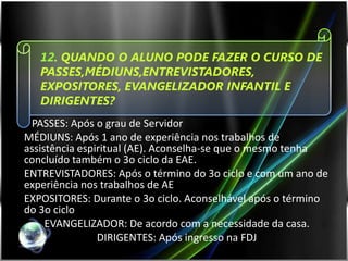12. QUANDO O ALUNO PODE FAZER O CURSO DE
   PASSES,MÉDIUNS,ENTREVISTADORES,
   EXPOSITORES, EVANGELIZADOR INFANTIL E
   DIRIGENTES?
 PASSES: Após o grau de Servidor
MÉDIUNS: Após 1 ano de experiência nos trabalhos de
assistência espiritual (AE). Aconselha-se que o mesmo tenha
concluído também o 3o ciclo da EAE.
ENTREVISTADORES: Após o término do 3o ciclo e com um ano de
experiência nos trabalhos de AE
EXPOSITORES: Durante o 3o ciclo. Aconselhável após o término
do 3o ciclo
     EVANGELIZADOR: De acordo com a necessidade da casa.
                DIRIGENTES: Após ingresso na FDJ
 
