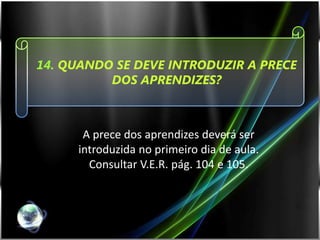 14. QUANDO SE DEVE INTRODUZIR A PRECE
          DOS APRENDIZES?



      A prece dos aprendizes deverá ser
     introduzida no primeiro dia de aula.
       Consultar V.E.R. pág. 104 e 105.
 