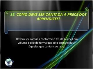 15. COMO DEVE SER CANTADA A PRECE DOS
             APRENDIZES?




  Deverá ser cantada conforme o CD da Aliança em
   volume baixo de forma que seja possível ouvir
            àqueles que cantam ao lado.
 