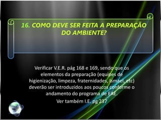 16. COMO DEVE SER FEITA A PREPARAÇÃO
           DO AMBIENTE?




     Verificar V.E.R. pág 168 e 169, sendo que os
       elementos da preparação (equipes de
  higienização, limpeza, fraternidades, Ismael, etc)
  deverão ser introduzidos aos poucos conforme o
           andamento do programa de EAE.
                Ver também I.E. pg 237
 