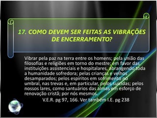 17. COMO DEVEM SER FEITAS AS VIBRAÇÕES
          DE ENCERRAMENTO?


 Vibrar pela paz na terra entre os homens; pela união das
 filosofias e religiões em torno do mestre; em favor das
 instituições assistenciais e hospitalares, abrangendo toda
 a humanidade sofredora; pelas crianças e velhos
 desamparados; pelos espíritos em sofrimento no
 umbral, nas trevas e, em particular, pelos suicidas; pelos
 nossos lares, como santuários das almas em esforço de
 renovação cristã; por nós mesmos.
           V.E.R. pg 97, 166. Ver também I.E. pg 238
 