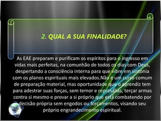 2. QUAL A SUA FINALIDADE?


  As EAE preparam e purificam os espíritos para o ingresso em
 vidas mais perfeitas, na comunhão de todos os dias com Deus,
  despertando a consciência interna para que vibre em sintonia
com os planos espirituais mais elevados.Não é um curso comum
 de preparação material, mas oportunidade que o aprendiz tem
para adestrar suas forças, sem temor e represálias, terçar armas
contra si mesmo e provar a si próprio que está combatendo por
   decisão própria sem engodos ou forçamentos, visando seu
              próprio engrandecimento espiritual.
 