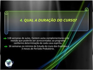 4. QUAL A DURAÇÃO DO CURSO?



118 semanas de aulas. Existem aulas complementares e de
  revisão que poderão ser acrescentadas ao programa
      conforme determinação de cada casa espírita.
 16 semanas no mínimo de Estudo do Livro dos Espíritos o
            3 meses de Período Probatório.
 