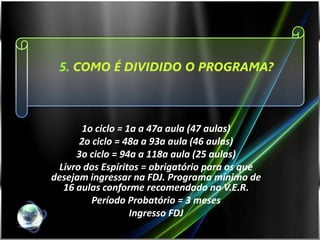 5. COMO É DIVIDIDO O PROGRAMA?



      1o ciclo = 1a a 47a aula (47 aulas)
      2o ciclo = 48a a 93a aula (46 aulas)
     3o ciclo = 94a a 118a aula (25 aulas)
 Livro dos Espíritos = obrigatório para os que
desejam ingressar na FDJ. Programa mínimo de
  16 aulas conforme recomendado no V.E.R.
         Período Probatório = 3 meses
                  Ingresso FDJ
 
