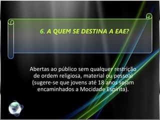 6. A QUEM SE DESTINA A EAE?




Abertas ao público sem qualquer restrição
  de ordem religiosa, material ou pessoal
 (sugere-se que jovens até 18 anos sejam
   encaminhados a Mocidade Espírita).
 