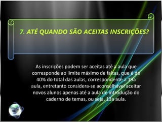7. ATÉ QUANDO SÃO ACEITAS INSCRIÇÕES?




     As inscrições podem ser aceitas até a aula que
   corresponde ao limite máximo de faltas, que é de
     40% do total das aulas, correspondente a 19a
   aula, entretanto considera-se aconselhável aceitar
    novos alunos apenas até a aula de introdução do
          caderno de temas, ou seja, 13a aula.
 