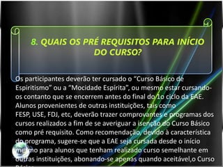 8. QUAIS OS PRÉ REQUISITOS PARA INÍCIO
                   DO CURSO?

Os participantes deverão ter cursado o “Curso Básico de
Espiritismo” ou a “Mocidade Espírita”, ou mesmo estar cursando-
os contanto que se encerrem antes do final do 1o ciclo da EAE.
Alunos provenientes de outras instituições, tais como
FESP, USE, FDJ, etc, deverão trazer comprovantes e programas dos
cursos realizados a fim de se averiguar a isenção do Curso Básico
como pré requisito. Como recomendação, devido à característica
do programa, sugere-se que a EAE seja cursada desde o início
mesmo para alunos que tenham realizado curso semelhante em
outras instituições, abonando-se apenas quando aceitável,o Curso
 