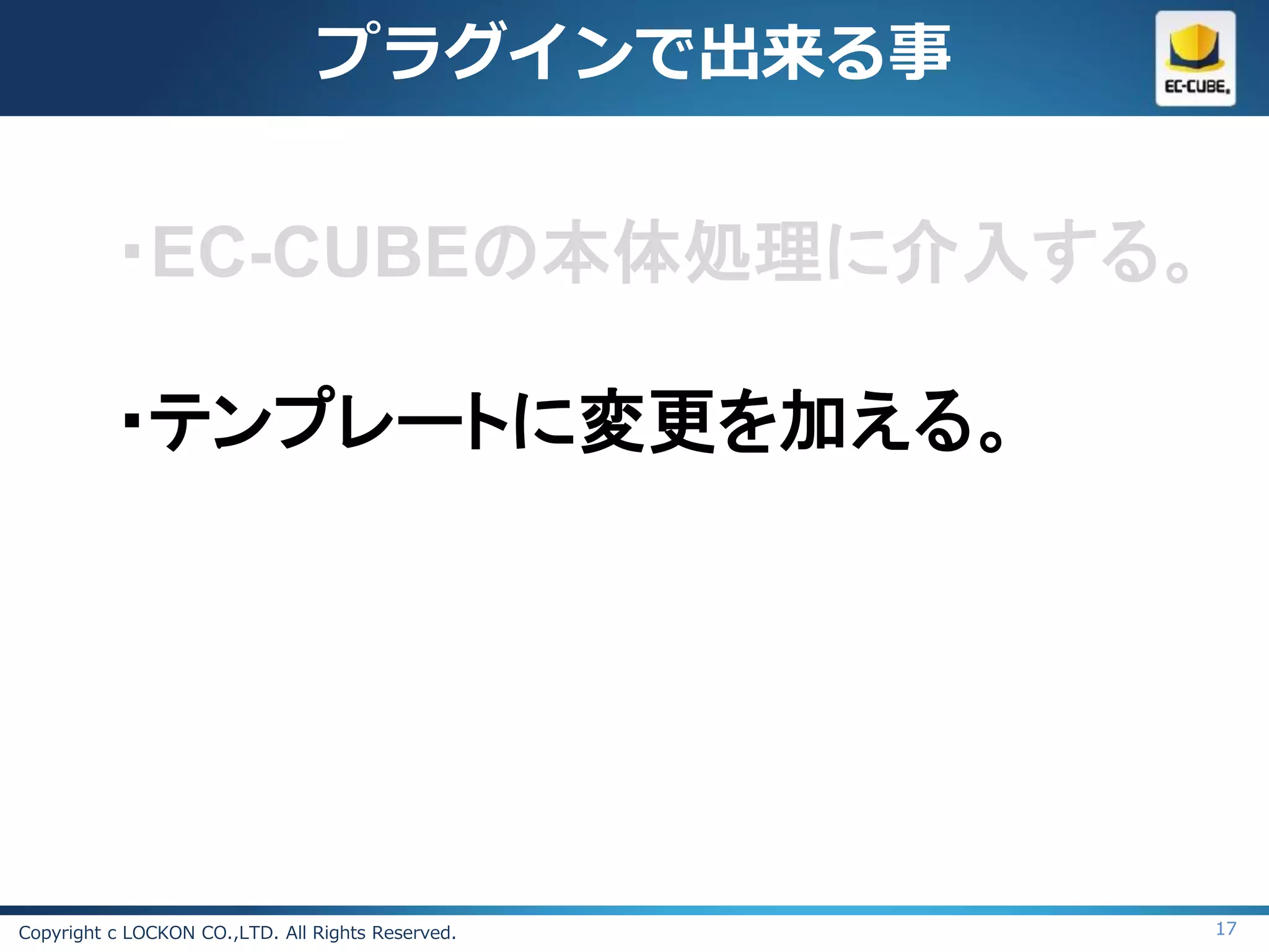 プラグインで出来る事


          ・EC-CUBEの本体処理に介入する。

          ・テンプレートに変更を加える。




Copyright c LOCKON CO.,LTD. All Rights Reserved.   17
 