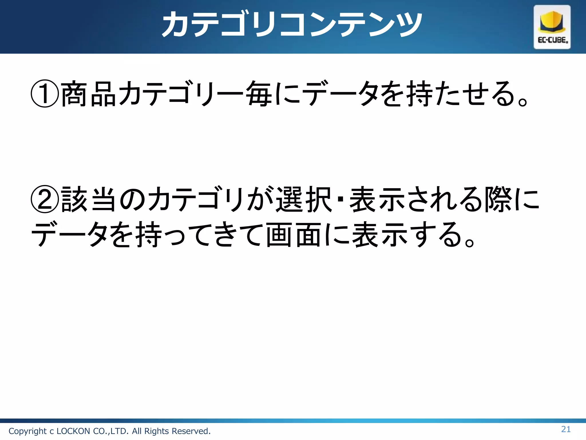 カテゴリコンテンツ

     ①商品カテゴリー毎にデータを持たせる。


     ②該当のカテゴリが選択・表示される際に
     データを持ってきて画面に表示する。




Copyright c LOCKON CO.,LTD. All Rights Reserved.   21
 