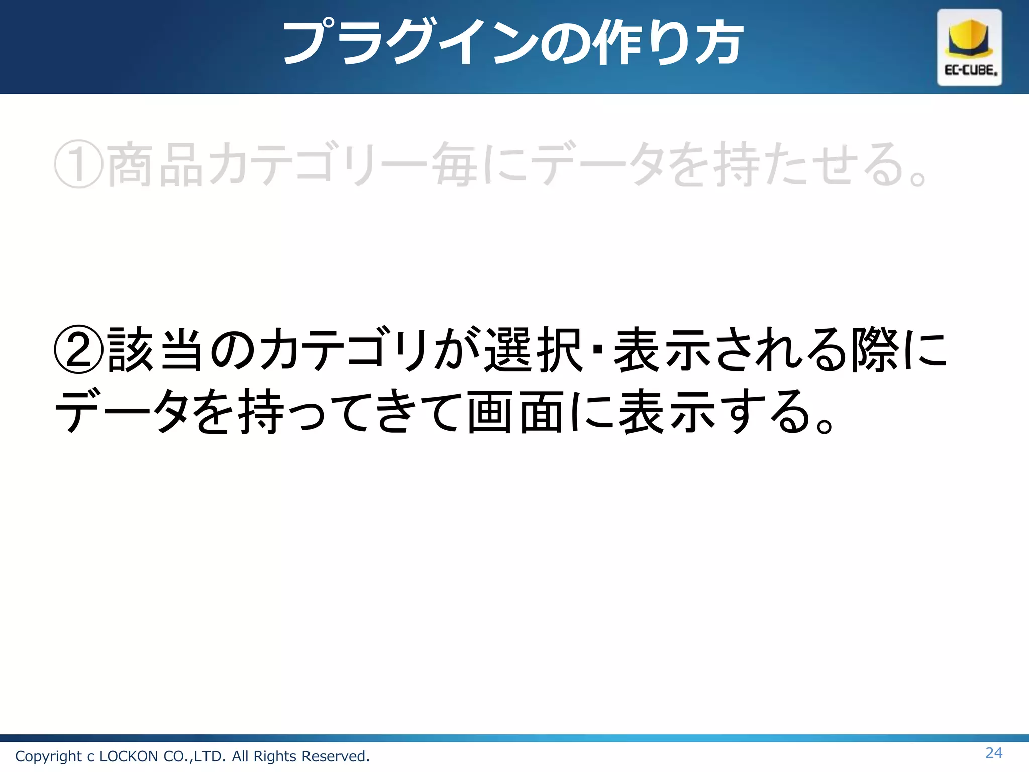 プラグインの作り方

     ①商品カテゴリー毎にデータを持たせる。


     ②該当のカテゴリが選択・表示される際に
     データを持ってきて画面に表示する。




Copyright c LOCKON CO.,LTD. All Rights Reserved.   24
 