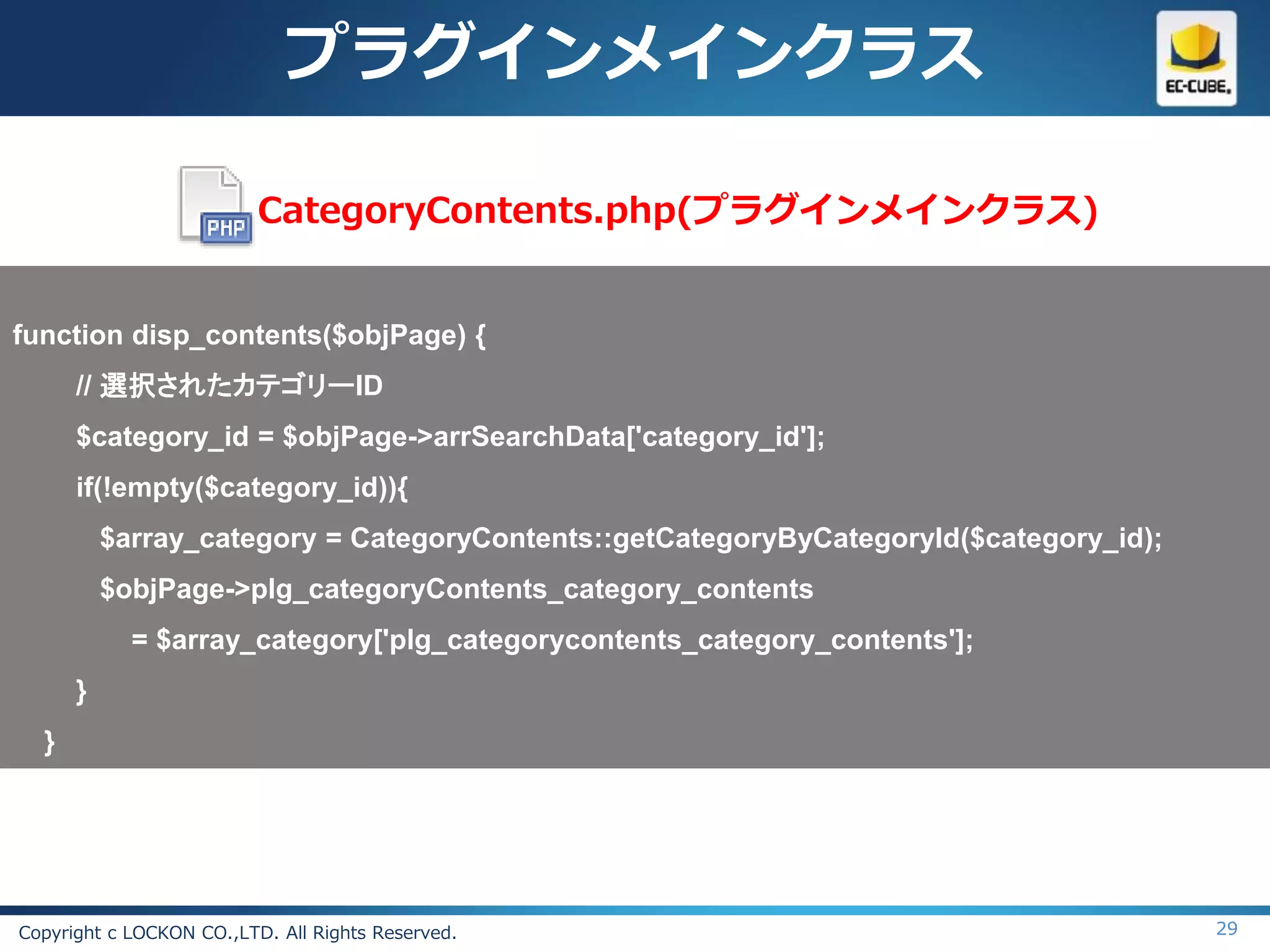 プラグインメインクラス

                          CategoryContents.php(プラグインメインクラス)


function disp_contents($objPage) {
      // 選択されたカテゴリーID
      $category_id = $objPage->arrSearchData['category_id'];
      if(!empty($category_id)){
          $array_category = CategoryContents::getCategoryByCategoryId($category_id);
          $objPage->plg_categoryContents_category_contents
            = $array_category['plg_categorycontents_category_contents'];
      }
  }




Copyright c LOCKON CO.,LTD. All Rights Reserved.                                       29
 