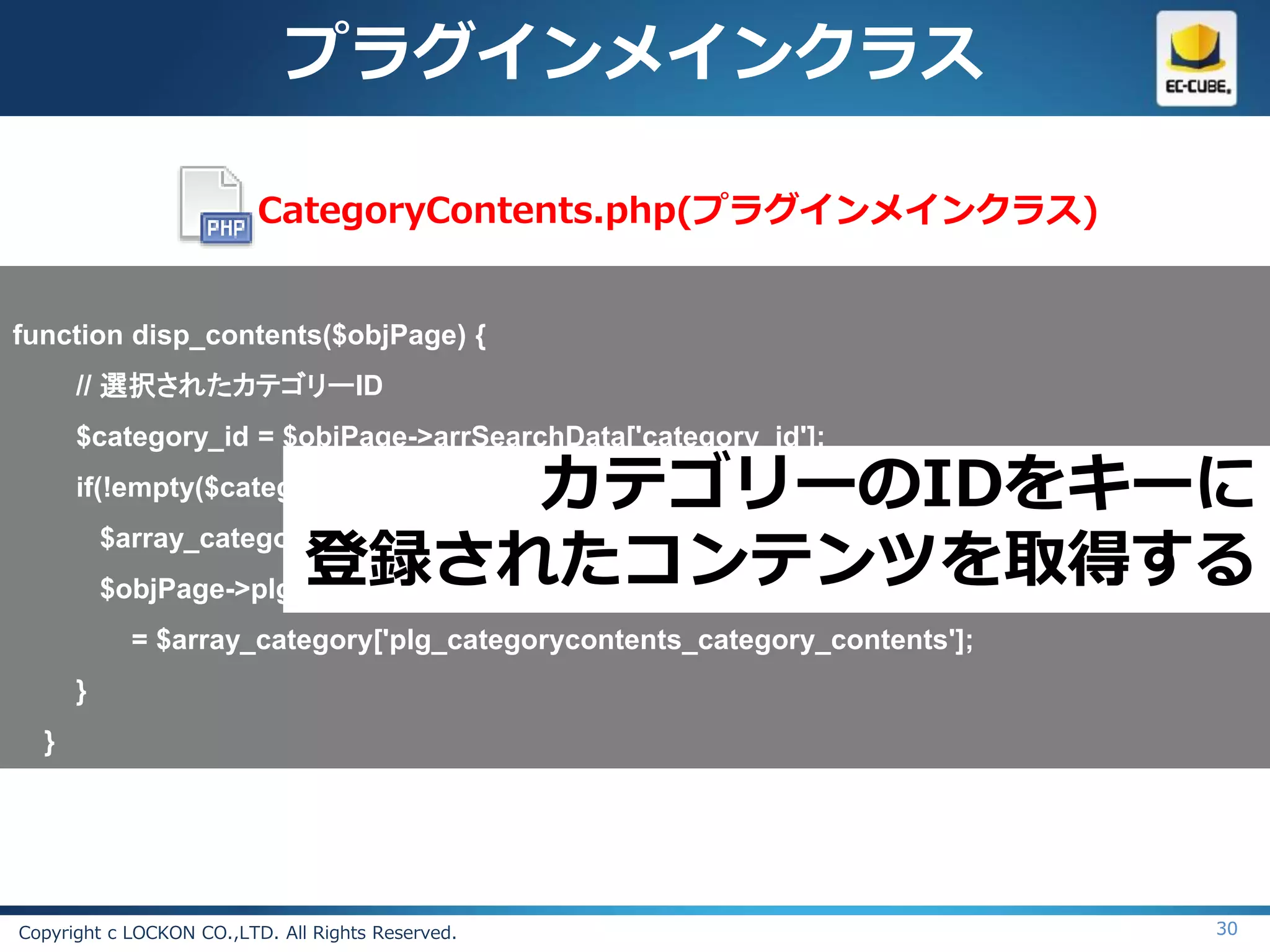 プラグインメインクラス

                          CategoryContents.php(プラグインメインクラス)


function disp_contents($objPage) {
      // 選択されたカテゴリーID
      $category_id = $objPage->arrSearchData['category_id'];
      if(!empty($category_id)){         カテゴリーのIDをキーに
                        登録されたコンテンツを取得する
          $array_category = CategoryContents::getCategoryByCategoryId($category_id);
          $objPage->plg_categoryContents_category_contents
            = $array_category['plg_categorycontents_category_contents'];
      }
  }




Copyright c LOCKON CO.,LTD. All Rights Reserved.                                 30
 