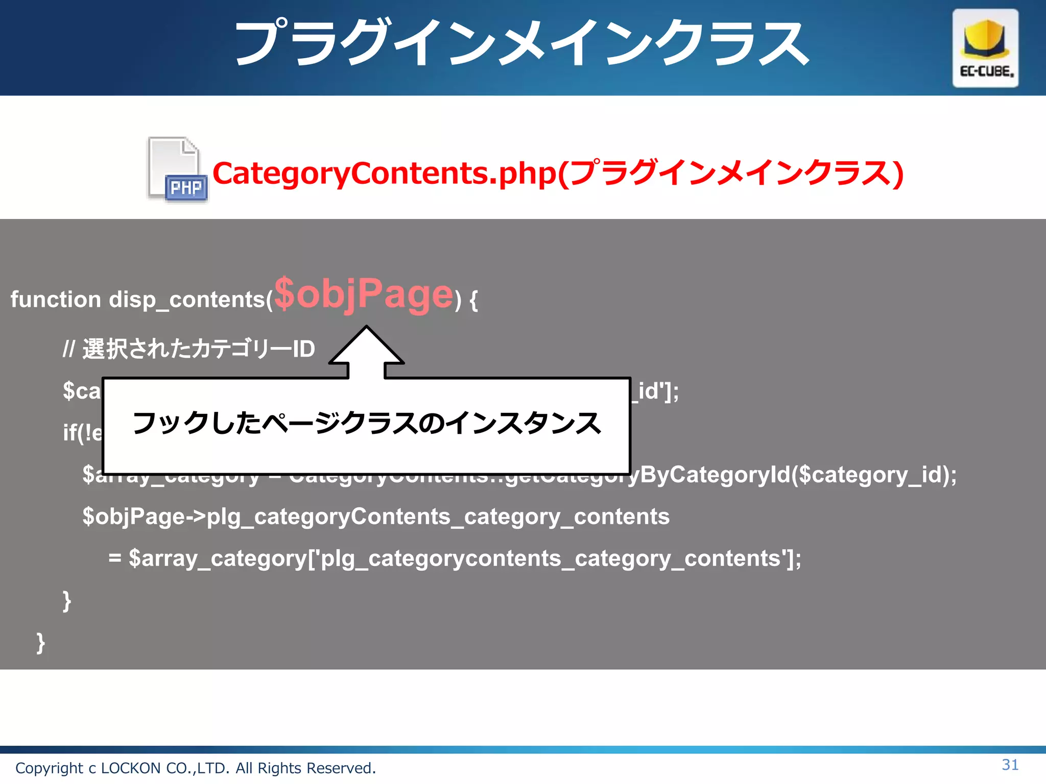 プラグインメインクラス

                          CategoryContents.php(プラグインメインクラス)



function disp_contents(           $objPage) {
      // 選択されたカテゴリーID
      $category_id = $objPage->arrSearchData['category_id'];
            フックしたページクラスのインスタンス
      if(!empty($category_id)){
          $array_category = CategoryContents::getCategoryByCategoryId($category_id);
          $objPage->plg_categoryContents_category_contents
            = $array_category['plg_categorycontents_category_contents'];
      }
  }




Copyright c LOCKON CO.,LTD. All Rights Reserved.                                       31
 