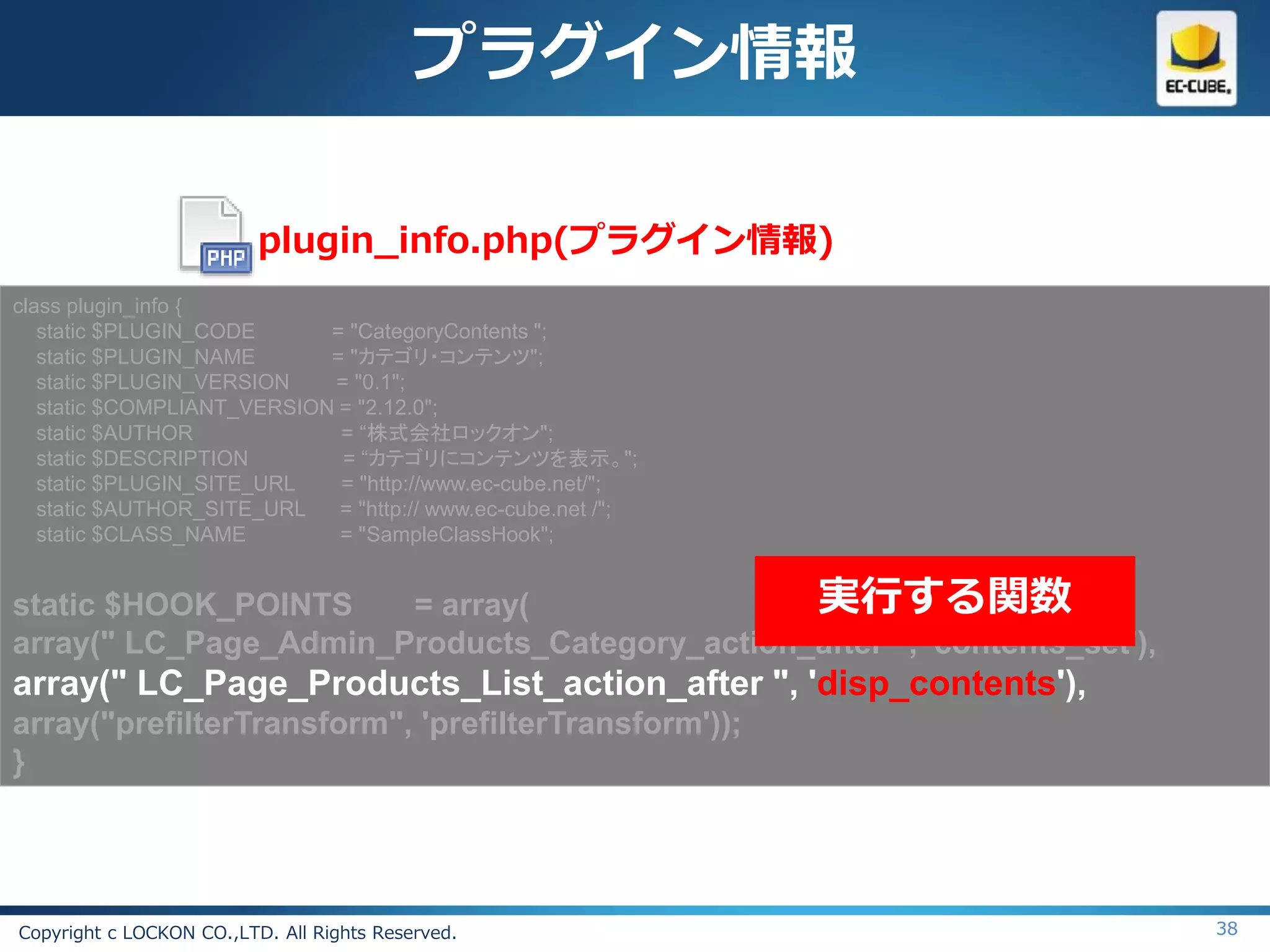 プラグイン情報

                          plugin_info.php(プラグイン情報)
class plugin_info {
   static $PLUGIN_CODE      = "CategoryContents ";
   static $PLUGIN_NAME      = "カテゴリ・コンテンツ";
   static $PLUGIN_VERSION   = "0.1";
   static $COMPLIANT_VERSION = "2.12.0";
   static $AUTHOR            = “株式会社ロックオン";
   static $DESCRIPTION       = “カテゴリにコンテンツを表示。";
   static $PLUGIN_SITE_URL   = "http://www.ec-cube.net/";
   static $AUTHOR_SITE_URL   = "http:// www.ec-cube.net /";
   static $CLASS_NAME        = "SampleClassHook";


static $HOOK_POINTS    = array(                実行する関数
array(" LC_Page_Admin_Products_Category_action_after ", 'contents_set'),
array(" LC_Page_Products_List_action_after ", 'disp_contents'),
array("prefilterTransform", 'prefilterTransform'));
}




Copyright c LOCKON CO.,LTD. All Rights Reserved.                           38
 
