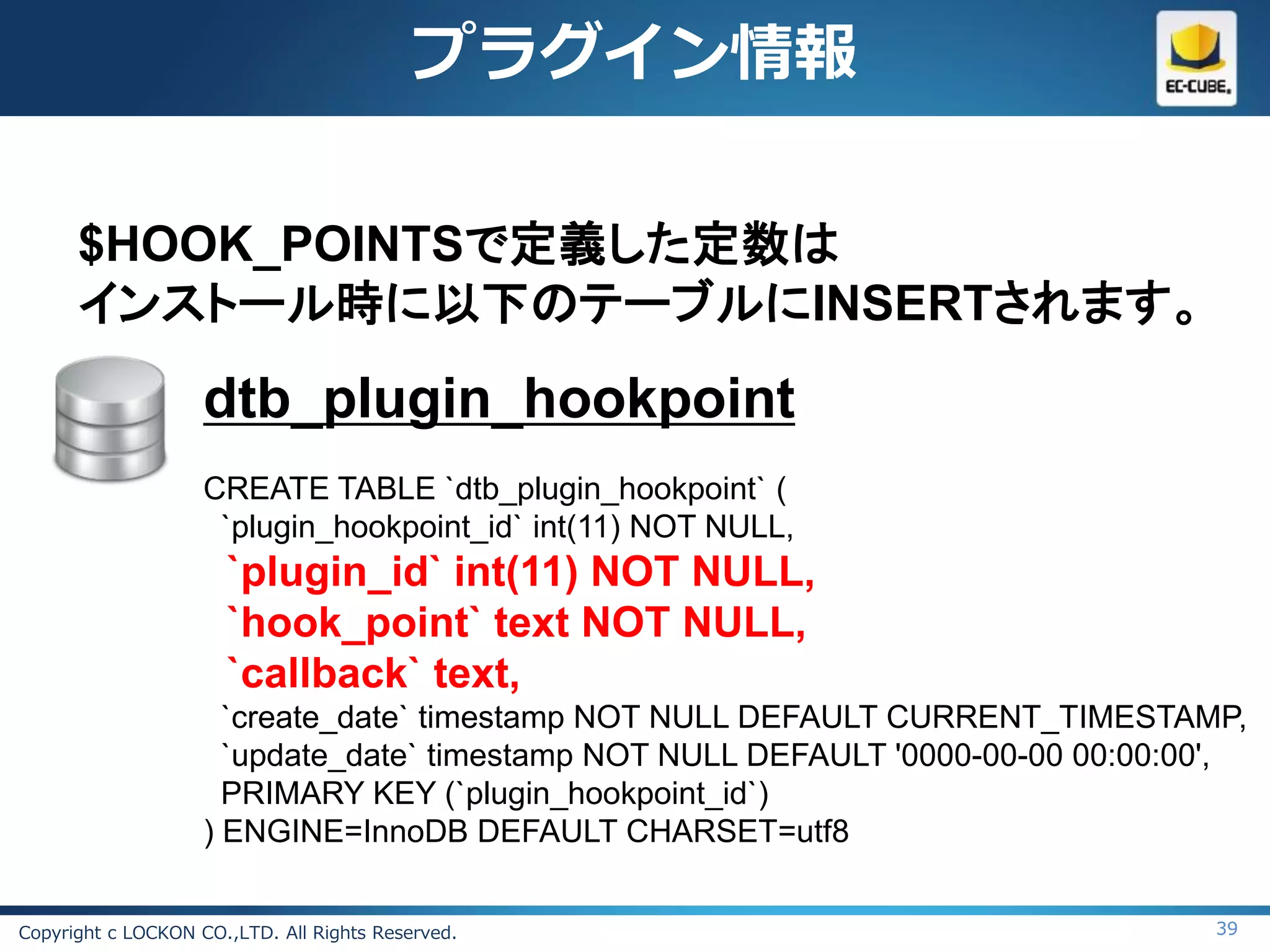 プラグイン情報

      $HOOK_POINTSで定義した定数は
      インストール時に以下のテーブルにINSERTされます。
                    dtb_plugin_hookpoint
                    CREATE TABLE `dtb_plugin_hookpoint` (
                     `plugin_hookpoint_id` int(11) NOT NULL,
                      `plugin_id` int(11) NOT NULL,
                      `hook_point` text NOT NULL,
                      `callback` text,
                      `create_date` timestamp NOT NULL DEFAULT CURRENT_TIMESTAMP,
                      `update_date` timestamp NOT NULL DEFAULT '0000-00-00 00:00:00',
                      PRIMARY KEY (`plugin_hookpoint_id`)
                    ) ENGINE=InnoDB DEFAULT CHARSET=utf8


Copyright c LOCKON CO.,LTD. All Rights Reserved.                                   39
 