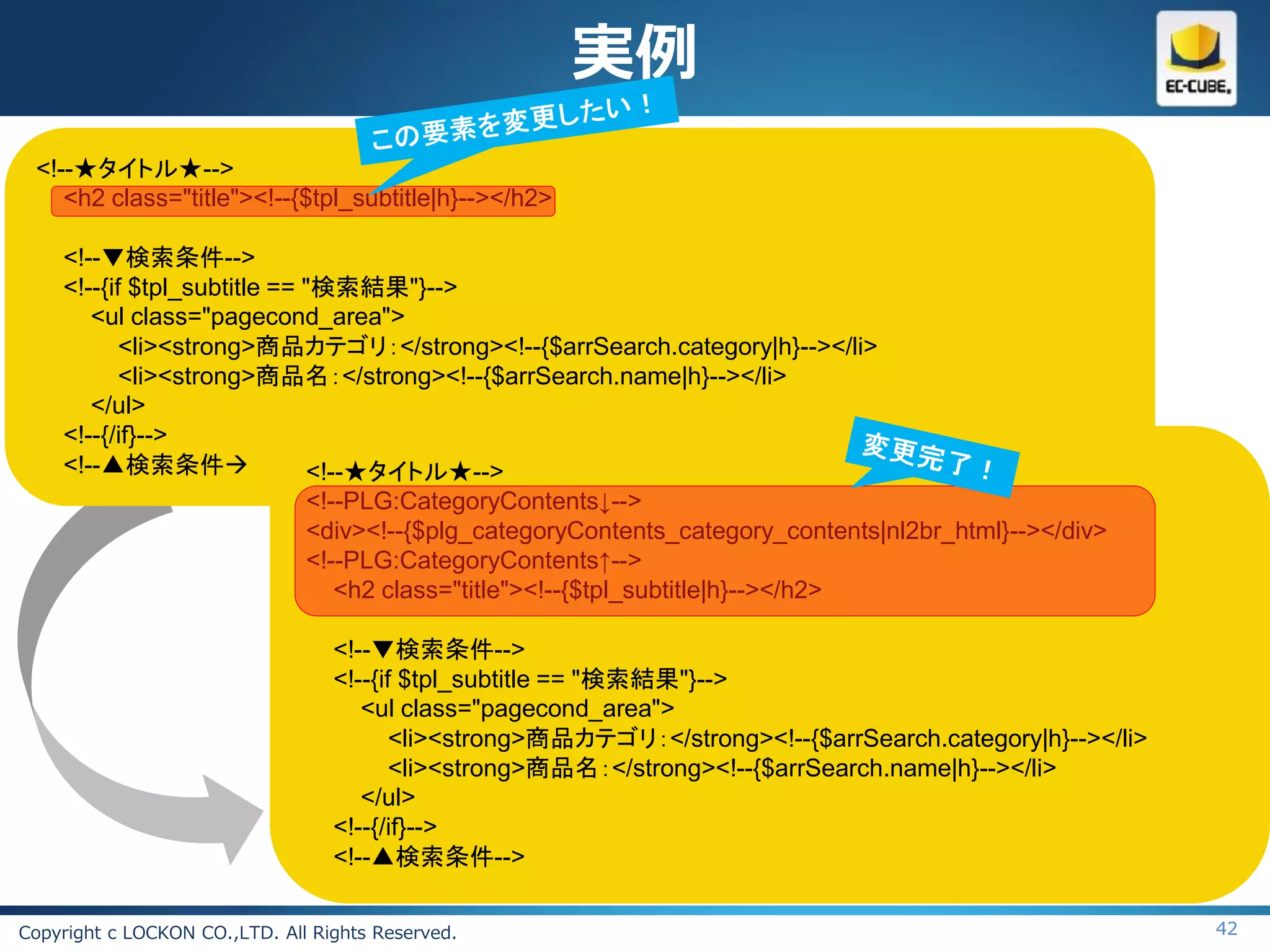 実例
 <!--★タイトル★-->
    <h2 class="title"><!--{$tpl_subtitle|h}--></h2>

    <!--▼検索条件-->
    <!--{if $tpl_subtitle == "検索結果"}-->
       <ul class="pagecond_area">
           <li><strong>商品カテゴリ：</strong><!--{$arrSearch.category|h}--></li>
           <li><strong>商品名：</strong><!--{$arrSearch.name|h}--></li>
       </ul>
    <!--{/if}-->
    <!--▲検索条件               <!--★タイトル★-->
                             <!--PLG:CategoryContents↓-->
                             <div><!--{$plg_categoryContents_category_contents|nl2br_html}--></div>
                             <!--PLG:CategoryContents↑-->
                                <h2 class="title"><!--{$tpl_subtitle|h}--></h2>

                                  <!--▼検索条件-->
                                  <!--{if $tpl_subtitle == "検索結果"}-->
                                     <ul class="pagecond_area">
                                         <li><strong>商品カテゴリ：</strong><!--{$arrSearch.category|h}--></li>
                                         <li><strong>商品名：</strong><!--{$arrSearch.name|h}--></li>
                                     </ul>
                                  <!--{/if}-->
                                  <!--▲検索条件-->

Copyright c LOCKON CO.,LTD. All Rights Reserved.                                                           42
 
