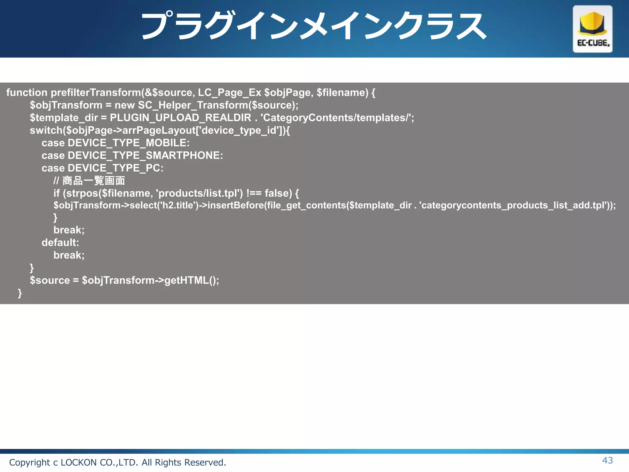 プラグインメインクラス
function prefilterTransform(&$source, LC_Page_Ex $objPage, $filename) {
    $objTransform = new SC_Helper_Transform($source);
    $template_dir = PLUGIN_UPLOAD_REALDIR . 'CategoryContents/templates/';
    switch($objPage->arrPageLayout['device_type_id']){
       case DEVICE_TYPE_MOBILE:
       case DEVICE_TYPE_SMARTPHONE:
       case DEVICE_TYPE_PC:
         // 商品一覧画面
         if (strpos($filename, 'products/list.tpl') !== false) {
          $objTransform->select('h2.title')->insertBefore(file_get_contents($template_dir . 'categorycontents_products_list_add.tpl'));
          }
          break;
        default:
          break;
      }
      $source = $objTransform->getHTML();
  }




Copyright c LOCKON CO.,LTD. All Rights Reserved.                                                                                   43
 