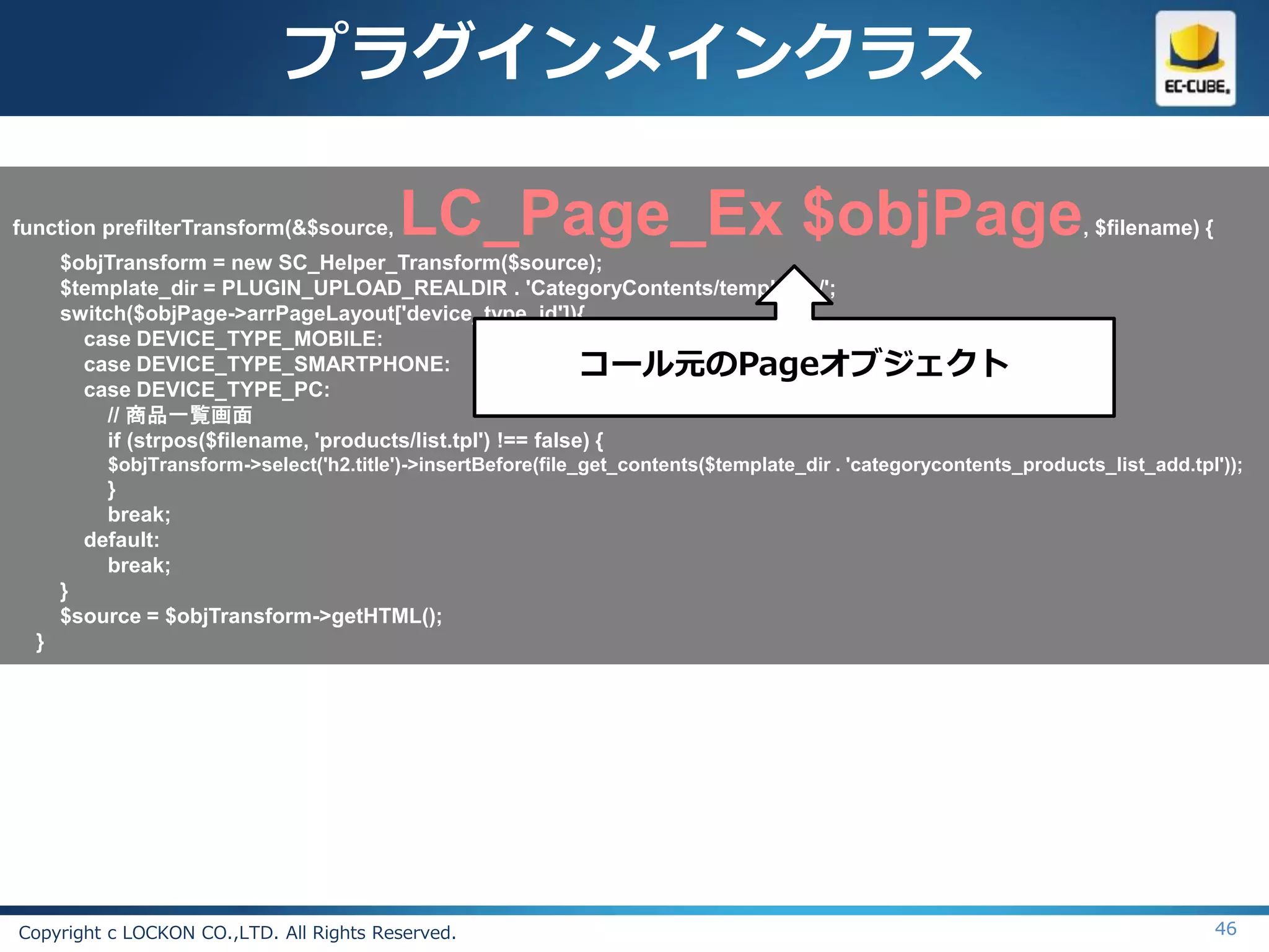 プラグインメインクラス

function prefilterTransform(&$source,     LC_Page_Ex $objPage                                                        , $filename) {
      $objTransform = new SC_Helper_Transform($source);
      $template_dir = PLUGIN_UPLOAD_REALDIR . 'CategoryContents/templates/';
      switch($objPage->arrPageLayout['device_type_id']){
        case DEVICE_TYPE_MOBILE:
        case DEVICE_TYPE_SMARTPHONE:                           コール元のPageオブジェクト
        case DEVICE_TYPE_PC:
           // 商品一覧画面
           if (strpos($filename, 'products/list.tpl') !== false) {
          $objTransform->select('h2.title')->insertBefore(file_get_contents($template_dir . 'categorycontents_products_list_add.tpl'));
          }
          break;
        default:
          break;
      }
      $source = $objTransform->getHTML();
  }




Copyright c LOCKON CO.,LTD. All Rights Reserved.                                                                                      46
 