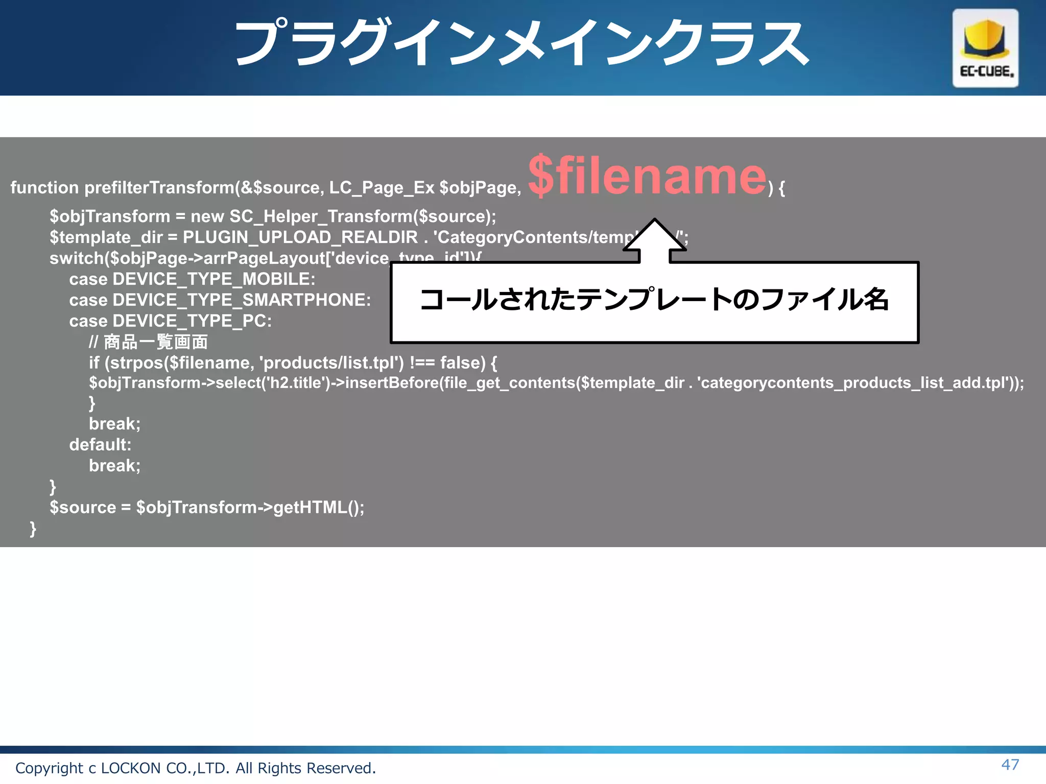 プラグインメインクラス

function prefilterTransform(&$source, LC_Page_Ex $objPage,          $filename                       ){
      $objTransform = new SC_Helper_Transform($source);
      $template_dir = PLUGIN_UPLOAD_REALDIR . 'CategoryContents/templates/';
      switch($objPage->arrPageLayout['device_type_id']){
        case DEVICE_TYPE_MOBILE:
        case DEVICE_TYPE_SMARTPHONE:                   コールされたテンプレートのファイル名
        case DEVICE_TYPE_PC:
           // 商品一覧画面
           if (strpos($filename, 'products/list.tpl') !== false) {
          $objTransform->select('h2.title')->insertBefore(file_get_contents($template_dir . 'categorycontents_products_list_add.tpl'));
          }
          break;
        default:
          break;
      }
      $source = $objTransform->getHTML();
  }




Copyright c LOCKON CO.,LTD. All Rights Reserved.                                                                                   47
 