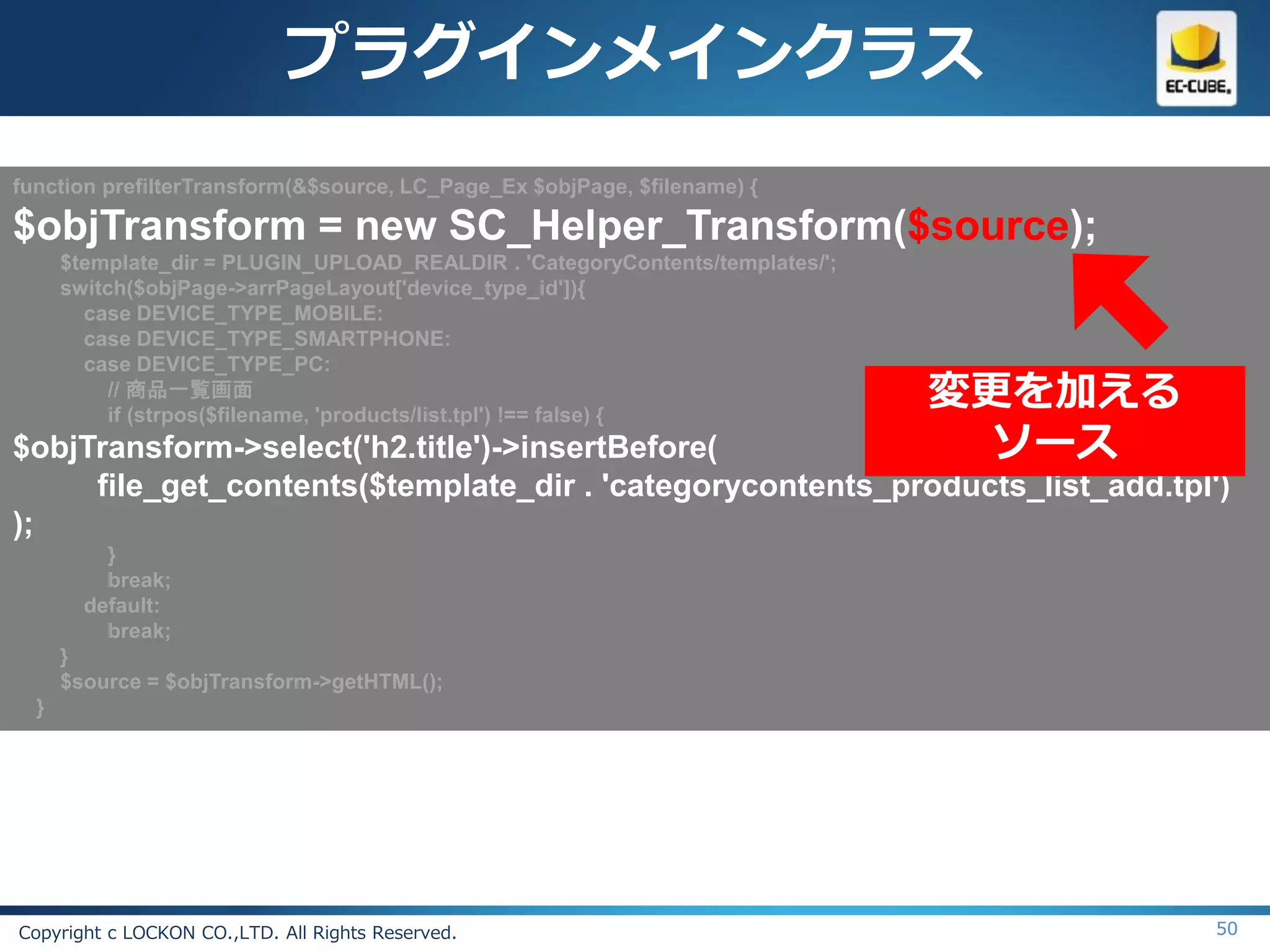 プラグインメインクラス
function prefilterTransform(&$source, LC_Page_Ex $objPage, $filename) {

$objTransform = new SC_Helper_Transform($source);
      $template_dir = PLUGIN_UPLOAD_REALDIR . 'CategoryContents/templates/';
      switch($objPage->arrPageLayout['device_type_id']){
        case DEVICE_TYPE_MOBILE:
        case DEVICE_TYPE_SMARTPHONE:
        case DEVICE_TYPE_PC:
           // 商品一覧画面
           if (strpos($filename, 'products/list.tpl') !== false) {
                                                                               変更を加える
$objTransform->select('h2.title')->insertBefore(                                 ソース
     file_get_contents($template_dir . 'categorycontents_products_list_add.tpl')
);
          }
          break;
        default:
          break;
      }
      $source = $objTransform->getHTML();
  }




Copyright c LOCKON CO.,LTD. All Rights Reserved.                                        50
 