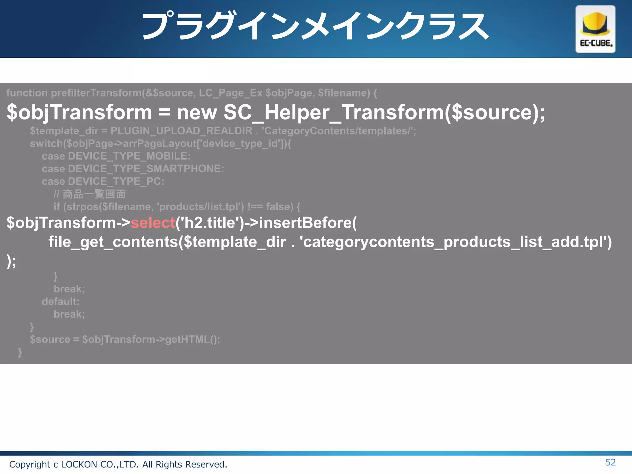 プラグインメインクラス
function prefilterTransform(&$source, LC_Page_Ex $objPage, $filename) {

$objTransform = new SC_Helper_Transform($source);
      $template_dir = PLUGIN_UPLOAD_REALDIR . 'CategoryContents/templates/';
      switch($objPage->arrPageLayout['device_type_id']){
        case DEVICE_TYPE_MOBILE:
        case DEVICE_TYPE_SMARTPHONE:
        case DEVICE_TYPE_PC:
           // 商品一覧画面
           if (strpos($filename, 'products/list.tpl') !== false) {
$objTransform->select('h2.title')->insertBefore(
     file_get_contents($template_dir . 'categorycontents_products_list_add.tpl')
);
          }
          break;
        default:
          break;
      }
      $source = $objTransform->getHTML();
  }




Copyright c LOCKON CO.,LTD. All Rights Reserved.                               52
 