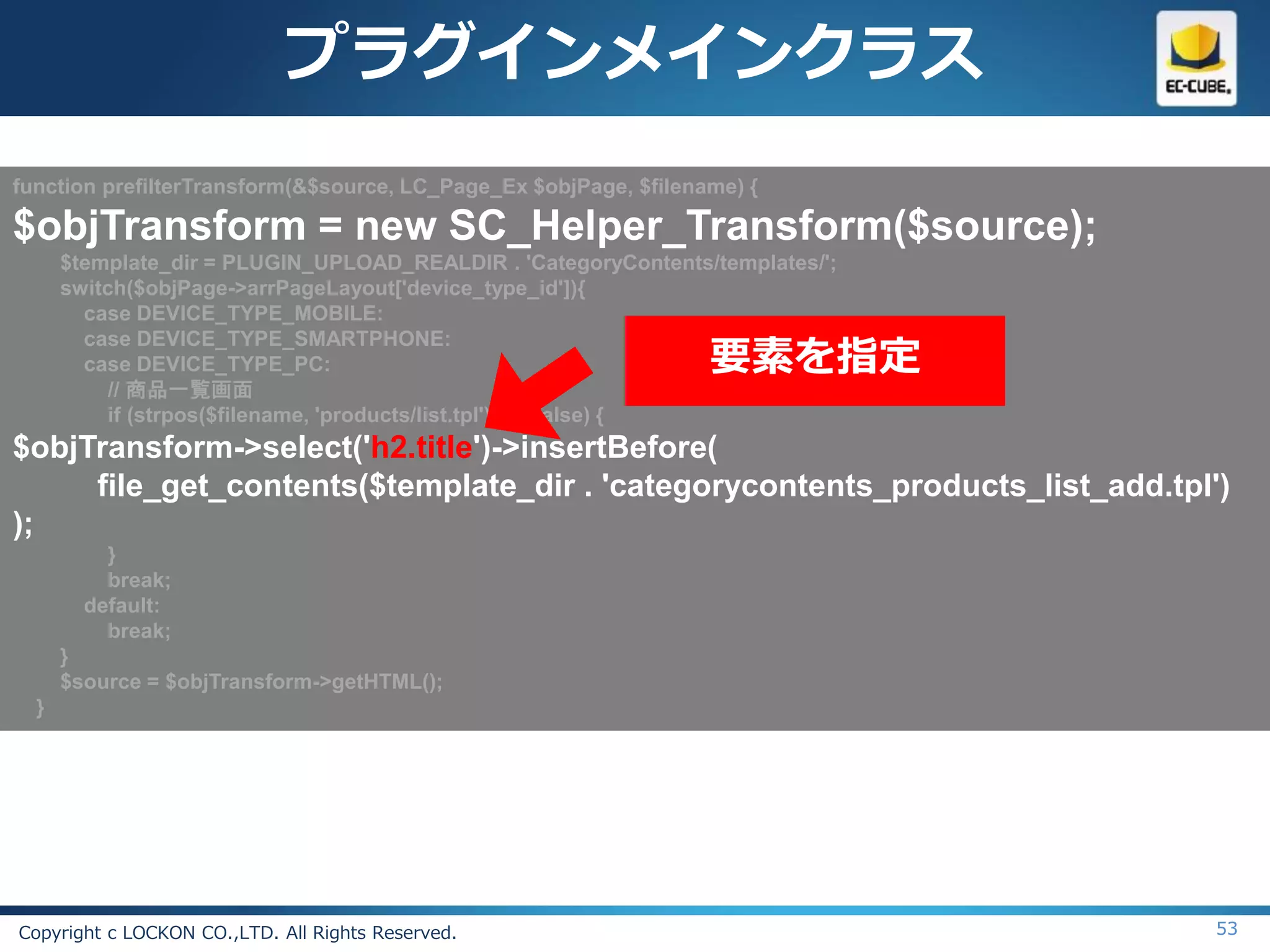 プラグインメインクラス
function prefilterTransform(&$source, LC_Page_Ex $objPage, $filename) {

$objTransform = new SC_Helper_Transform($source);
      $template_dir = PLUGIN_UPLOAD_REALDIR . 'CategoryContents/templates/';
      switch($objPage->arrPageLayout['device_type_id']){
        case DEVICE_TYPE_MOBILE:

                                                                  要素を指定
        case DEVICE_TYPE_SMARTPHONE:
        case DEVICE_TYPE_PC:
           // 商品一覧画面
           if (strpos($filename, 'products/list.tpl') !== false) {
$objTransform->select('h2.title')->insertBefore(
     file_get_contents($template_dir . 'categorycontents_products_list_add.tpl')
);
          }
          break;
        default:
          break;
      }
      $source = $objTransform->getHTML();
  }




Copyright c LOCKON CO.,LTD. All Rights Reserved.                               53
 