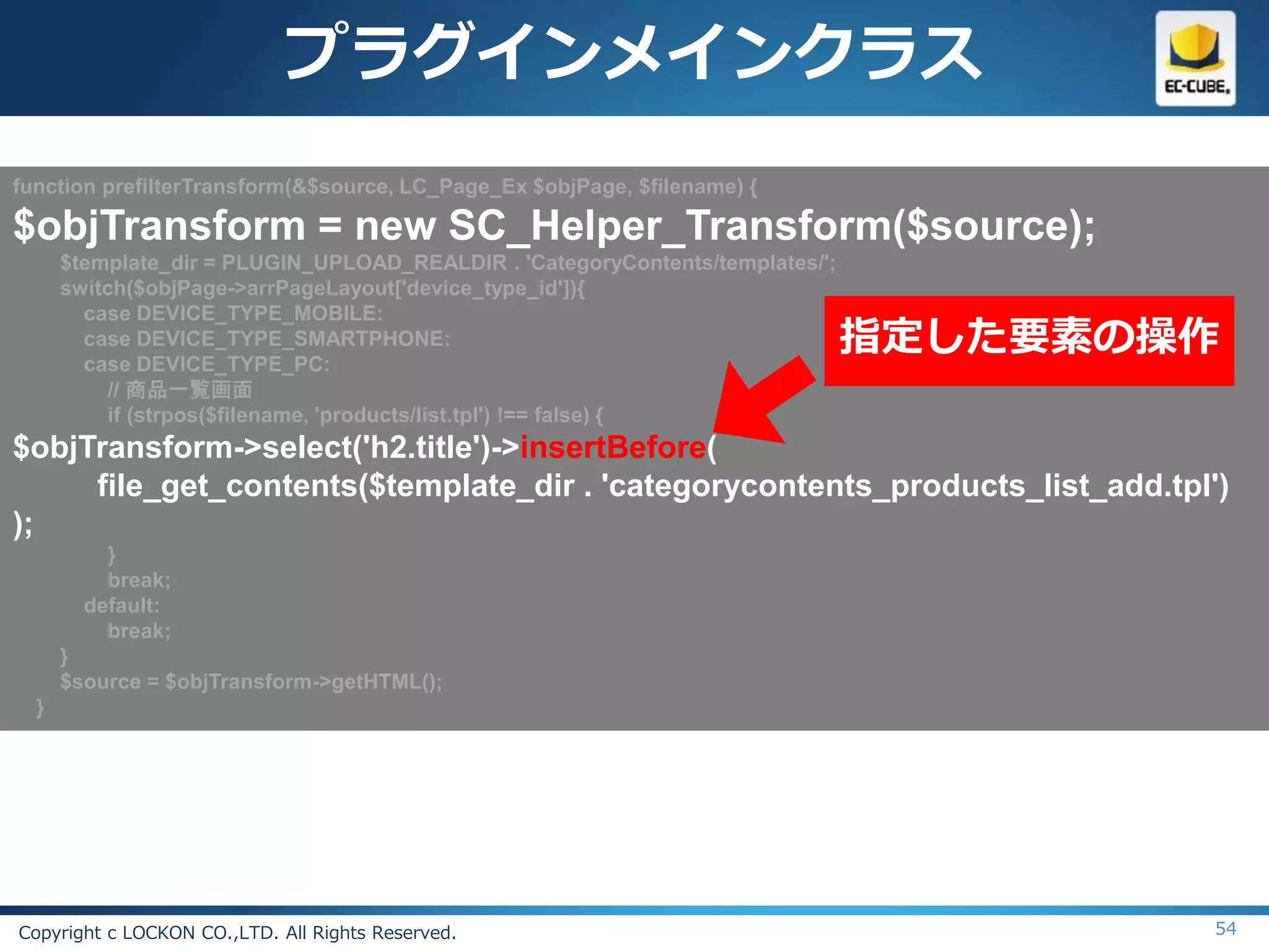 プラグインメインクラス
function prefilterTransform(&$source, LC_Page_Ex $objPage, $filename) {

$objTransform = new SC_Helper_Transform($source);
      $template_dir = PLUGIN_UPLOAD_REALDIR . 'CategoryContents/templates/';
      switch($objPage->arrPageLayout['device_type_id']){
        case DEVICE_TYPE_MOBILE:
        case DEVICE_TYPE_SMARTPHONE:
        case DEVICE_TYPE_PC:
                                                                               指定した要素の操作
           // 商品一覧画面
           if (strpos($filename, 'products/list.tpl') !== false) {
$objTransform->select('h2.title')->insertBefore(
     file_get_contents($template_dir . 'categorycontents_products_list_add.tpl')
);
          }
          break;
        default:
          break;
      }
      $source = $objTransform->getHTML();
  }




Copyright c LOCKON CO.,LTD. All Rights Reserved.                                       54
 