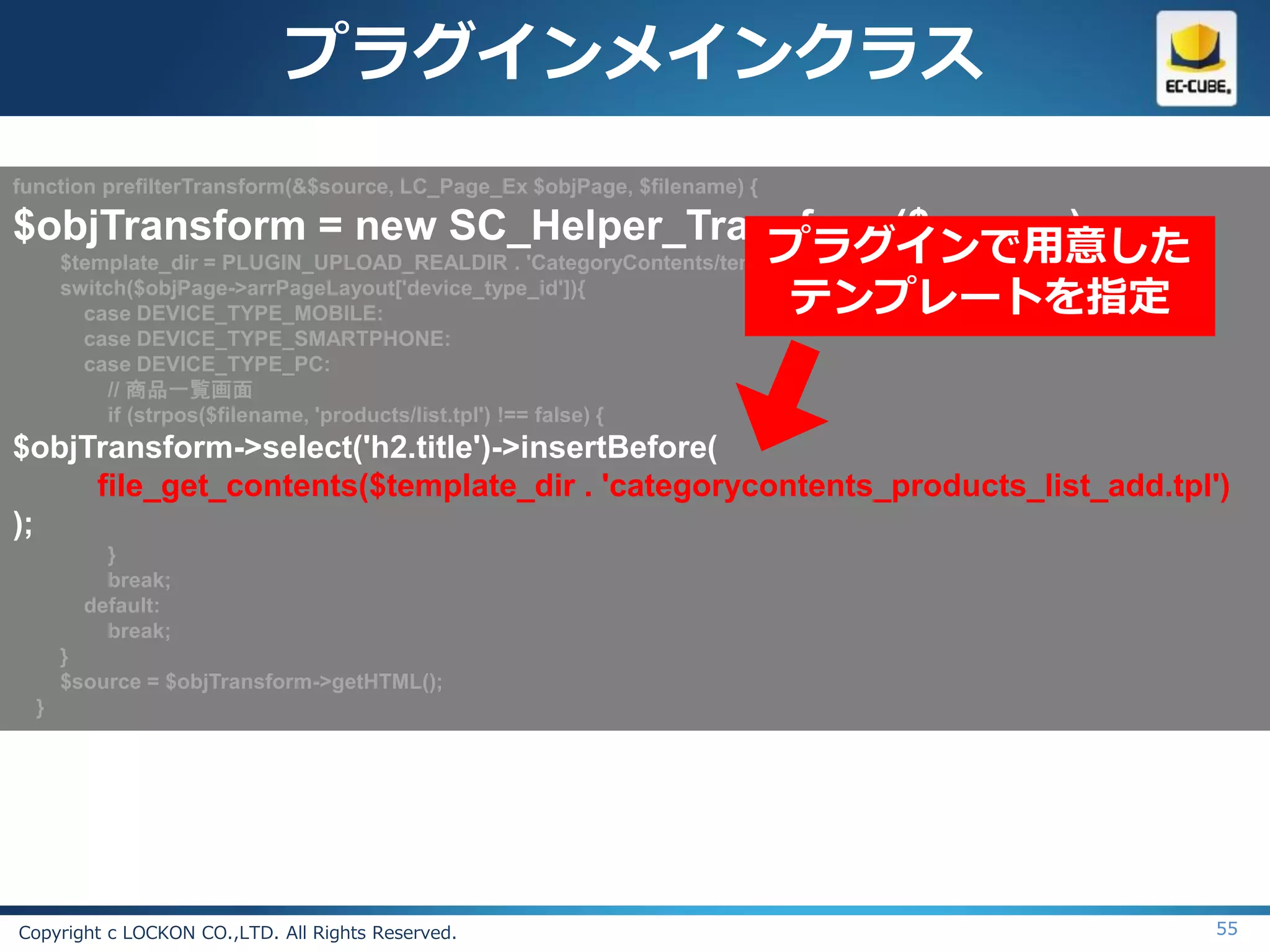 プラグインメインクラス
function prefilterTransform(&$source, LC_Page_Ex $objPage, $filename) {

$objTransform = new SC_Helper_Transform($source);
                                                                プラグインで用意した
  $template_dir = PLUGIN_UPLOAD_REALDIR . 'CategoryContents/templates/';
  switch($objPage->arrPageLayout['device_type_id']){
    case DEVICE_TYPE_MOBILE:                                      テンプレートを指定
        case DEVICE_TYPE_SMARTPHONE:
        case DEVICE_TYPE_PC:
          // 商品一覧画面
          if (strpos($filename, 'products/list.tpl') !== false) {
$objTransform->select('h2.title')->insertBefore(
     file_get_contents($template_dir . 'categorycontents_products_list_add.tpl')
);
          }
          break;
        default:
          break;
      }
      $source = $objTransform->getHTML();
  }




Copyright c LOCKON CO.,LTD. All Rights Reserved.                               55
 