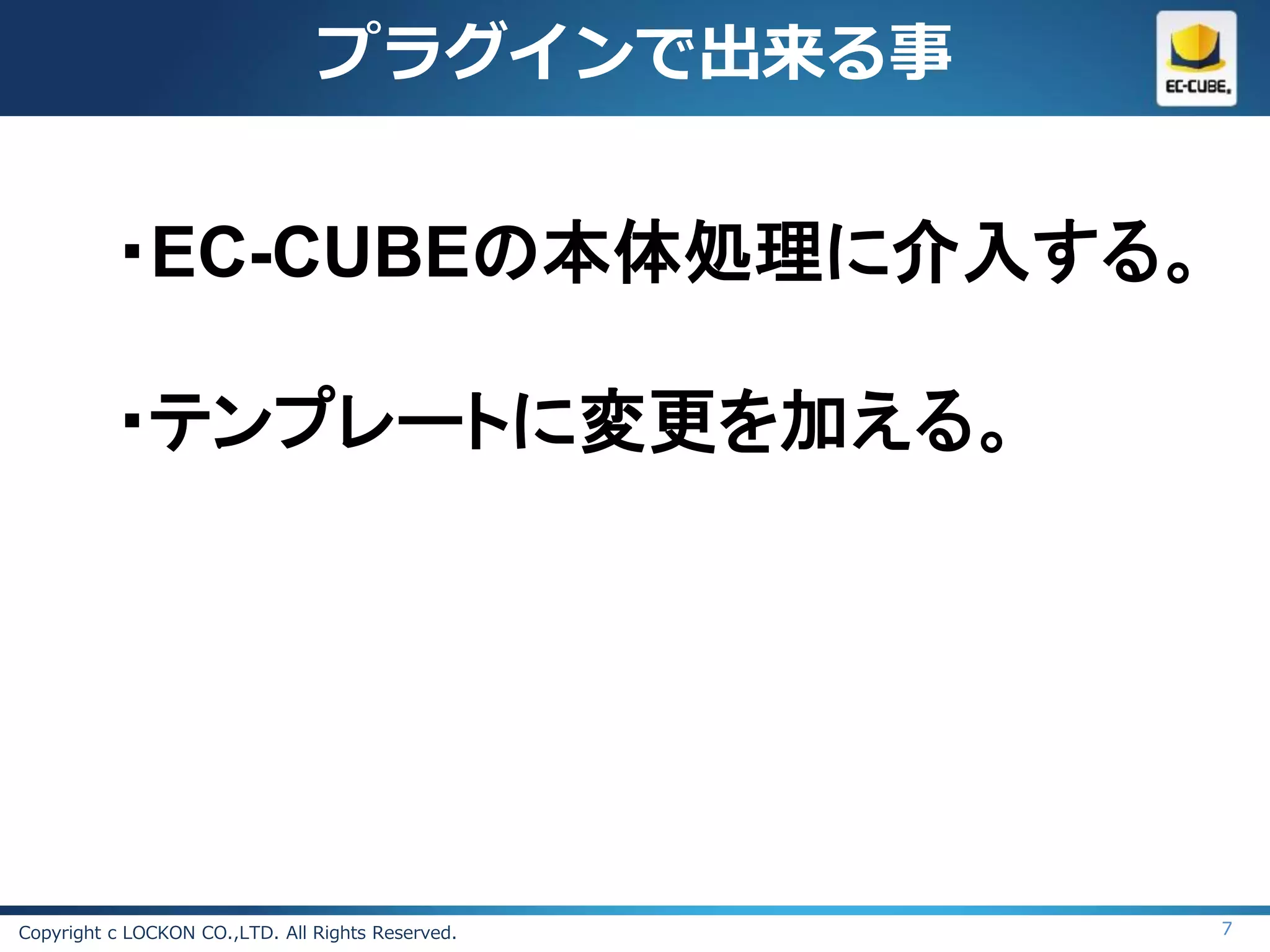 プラグインで出来る事


          ・EC-CUBEの本体処理に介入する。

          ・テンプレートに変更を加える。




Copyright c LOCKON CO.,LTD. All Rights Reserved.   7
 