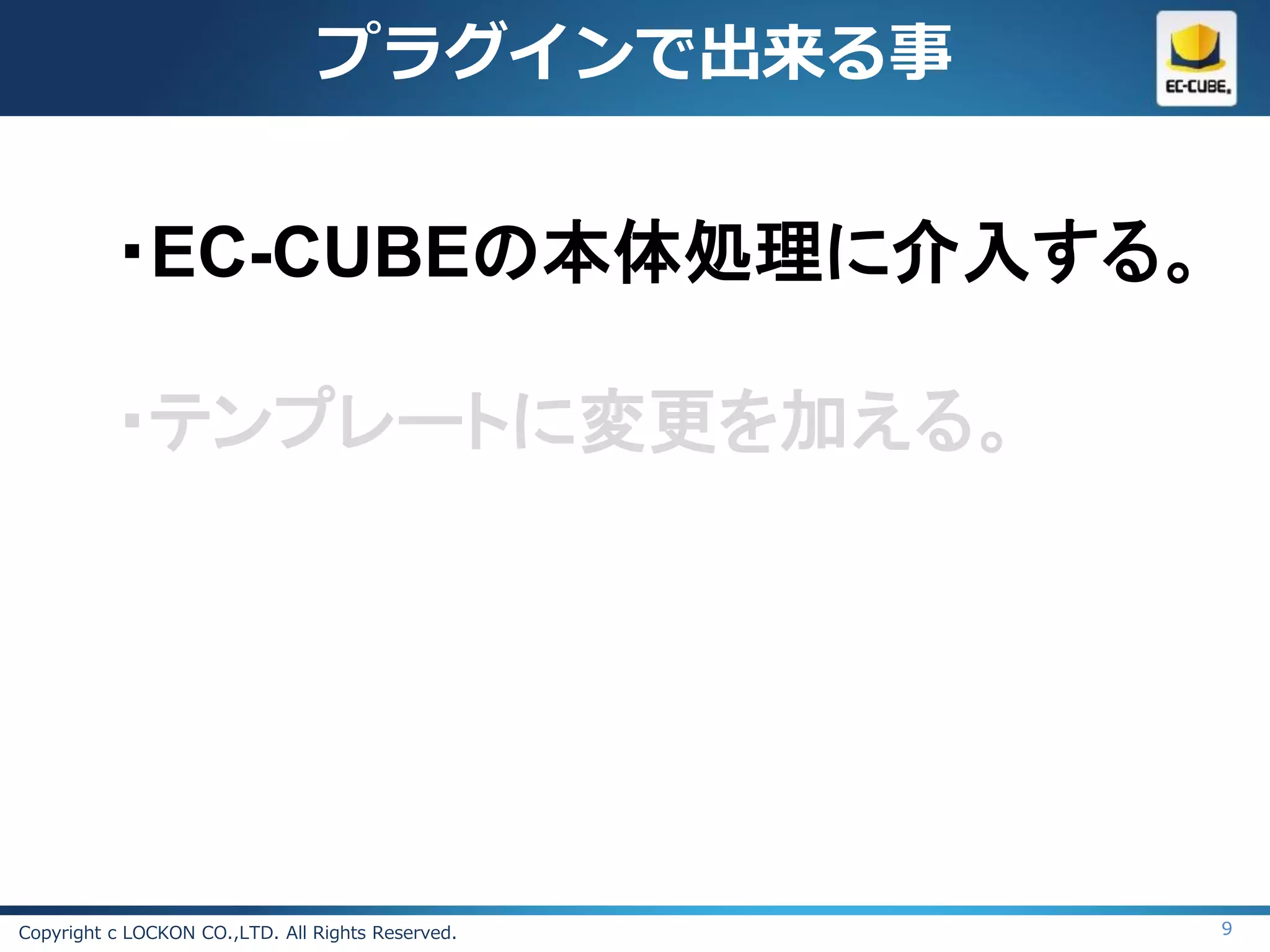 プラグインで出来る事


          ・EC-CUBEの本体処理に介入する。

          ・テンプレートに変更を加える。




Copyright c LOCKON CO.,LTD. All Rights Reserved.   9
 