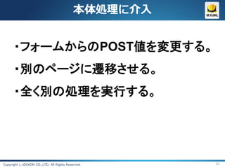 本体処理に介入


      ・フォームからのPOST値を変更する。
      ・別のページに遷移させる。
      ・全く別の処理を実行する。




Copyright c LOCKON CO.,LTD. All Rights Reserved.     10
 