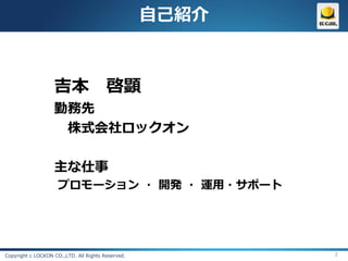 自己紹介



                   吉本 啓顕
                   勤務先
                    株式会社ロックオン

                   主な仕事
                     プロモーション ・ 開発 ・ 運用・サポート




Copyright c LOCKON CO.,LTD. All Rights Reserved.          2
 