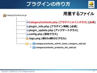 プラグインの作り方

       CategoryContents.tar.gz                                              用意するファイル
                                       CategoryContents.php (プラグインメインクラス) [必須]
                                       plugin_info.php (プラグイン情報) [必須]
                                       plugin_update.php (アップデートクラス)
                                       config.php (設定クラス)
                                       logo.png (縦65x横65ピクセル)

                                                   categorycontents_admin_basis_category_add.tpl

                                                   categorycontents_products_list_add.tpl




Copyright c LOCKON CO.,LTD. All Rights Reserved.                                                   26
 