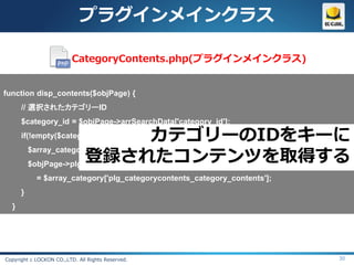 プラグインメインクラス

                          CategoryContents.php(プラグインメインクラス)


function disp_contents($objPage) {
      // 選択されたカテゴリーID
      $category_id = $objPage->arrSearchData['category_id'];
      if(!empty($category_id)){         カテゴリーのIDをキーに
                        登録されたコンテンツを取得する
          $array_category = CategoryContents::getCategoryByCategoryId($category_id);
          $objPage->plg_categoryContents_category_contents
            = $array_category['plg_categorycontents_category_contents'];
      }
  }




Copyright c LOCKON CO.,LTD. All Rights Reserved.                                 30
 