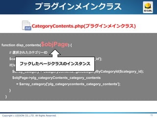 プラグインメインクラス

                          CategoryContents.php(プラグインメインクラス)



function disp_contents(           $objPage) {
      // 選択されたカテゴリーID
      $category_id = $objPage->arrSearchData['category_id'];
            フックしたページクラスのインスタンス
      if(!empty($category_id)){
          $array_category = CategoryContents::getCategoryByCategoryId($category_id);
          $objPage->plg_categoryContents_category_contents
            = $array_category['plg_categorycontents_category_contents'];
      }
  }




Copyright c LOCKON CO.,LTD. All Rights Reserved.                                       31
 