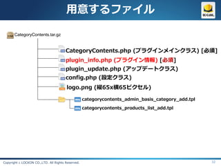 用意するファイル

       CategoryContents.tar.gz


                                       CategoryContents.php (プラグインメインクラス) [必須]
                                       plugin_info.php (プラグイン情報) [必須]
                                       plugin_update.php (アップデートクラス)
                                       config.php (設定クラス)
                                       logo.png (縦65x横65ピクセル)

                                                   categorycontents_admin_basis_category_add.tpl

                                                   categorycontents_products_list_add.tpl




Copyright c LOCKON CO.,LTD. All Rights Reserved.                                                   32
 