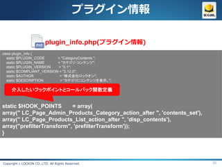 プラグイン情報

                          plugin_info.php(プラグイン情報)
class plugin_info {
   static $PLUGIN_CODE      = "CategoryContents ";
   static $PLUGIN_NAME      = "カテゴリ・コンテンツ";
   static $PLUGIN_VERSION   = "0.1";
   static $COMPLIANT_VERSION = "2.12.0";
   static $AUTHOR            = “株式会社ロックオン";
   static $DESCRIPTION       = “カテゴリにコンテンツを表示。";
   static $PLUGIN_SITE_URL   = "http://www.ec-cube.net/";
      介入したいフックポイントとコールバック関数定義
   static $AUTHOR_SITE_URL   = "http:// www.ec-cube.net /";
   static $CLASS_NAME        = "SampleClassHook";


static $HOOK_POINTS        = array(
array(" LC_Page_Admin_Products_Category_action_after ", 'contents_set'),
array(" LC_Page_Products_List_action_after ", 'disp_contents'),
array("prefilterTransform", 'prefilterTransform'));
}




Copyright c LOCKON CO.,LTD. All Rights Reserved.                           35
 