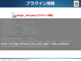 プラグイン情報

                          plugin_info.php(プラグイン情報)
class plugin_info {
   static $PLUGIN_CODE      = "CategoryContents ";
   static $PLUGIN_NAME      = "カテゴリ・コンテンツ";
   static $PLUGIN_VERSION   = "0.1";
   static $COMPLIANT_VERSION = "2.12.0";
   static $AUTHOR            = “株式会社ロックオン";
   static $DESCRIPTION       = “カテゴリにコンテンツを表示。";
   static $PLUGIN_SITE_URL   = "http://www.ec-cube.net/";
   static $AUTHOR_SITE_URL   = "http:// www.ec-cube.net /";
   static $CLASS_NAME        = "SampleClassHook";


static $HOOK_POINTS    = array(
array(" LC_Page_Admin_Products_Category_action_after ", 'contents_set'),
array(" LC_Page_Products_List_action_after ", 'disp_contents'),
array("prefilterTransform", 'prefilterTransform'));
}




Copyright c LOCKON CO.,LTD. All Rights Reserved.                           36
 