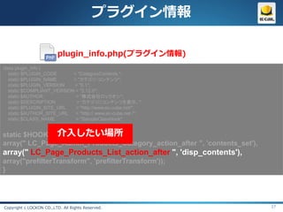 プラグイン情報

                          plugin_info.php(プラグイン情報)
class plugin_info {
   static $PLUGIN_CODE      = "CategoryContents ";
   static $PLUGIN_NAME      = "カテゴリ・コンテンツ";
   static $PLUGIN_VERSION   = "0.1";
   static $COMPLIANT_VERSION = "2.12.0";
   static $AUTHOR            = “株式会社ロックオン";
   static $DESCRIPTION       = “カテゴリにコンテンツを表示。";
   static $PLUGIN_SITE_URL   = "http://www.ec-cube.net/";
   static $AUTHOR_SITE_URL   = "http:// www.ec-cube.net /";
   static $CLASS_NAME        = "SampleClassHook";


               介入したい場所
static $HOOK_POINTS    = array(
array(" LC_Page_Admin_Products_Category_action_after ", 'contents_set'),
array(" LC_Page_Products_List_action_after ", 'disp_contents'),
array("prefilterTransform", 'prefilterTransform'));
}




Copyright c LOCKON CO.,LTD. All Rights Reserved.                           37
 