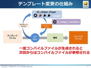 テンプレート変更の仕組み
                                                        SC_Helper_Plugin
                                                                     plugin

                                                                           SC_Helper_Transform
                            テンプレート                          テンプレート
                             ファイル                            ファイル




         テンプレート                                     pre                                  コンパイル
          ファイル                                                       解析
                                                   filter                                 ファイル




                           一度コンパイルファイルが生成されると
                           次回からはコンパイルファイルが参照される


Copyright c LOCKON CO.,LTD. All Rights Reserved.                                                 41
 