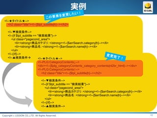 実例
 <!--★タイトル★-->
    <h2 class="title"><!--{$tpl_subtitle|h}--></h2>

    <!--▼検索条件-->
    <!--{if $tpl_subtitle == "検索結果"}-->
       <ul class="pagecond_area">
           <li><strong>商品カテゴリ：</strong><!--{$arrSearch.category|h}--></li>
           <li><strong>商品名：</strong><!--{$arrSearch.name|h}--></li>
       </ul>
    <!--{/if}-->
    <!--▲検索条件               <!--★タイトル★-->
                             <!--PLG:CategoryContents↓-->
                             <div><!--{$plg_categoryContents_category_contents|nl2br_html}--></div>
                             <!--PLG:CategoryContents↑-->
                                <h2 class="title"><!--{$tpl_subtitle|h}--></h2>

                                  <!--▼検索条件-->
                                  <!--{if $tpl_subtitle == "検索結果"}-->
                                     <ul class="pagecond_area">
                                         <li><strong>商品カテゴリ：</strong><!--{$arrSearch.category|h}--></li>
                                         <li><strong>商品名：</strong><!--{$arrSearch.name|h}--></li>
                                     </ul>
                                  <!--{/if}-->
                                  <!--▲検索条件-->

Copyright c LOCKON CO.,LTD. All Rights Reserved.                                                           42
 